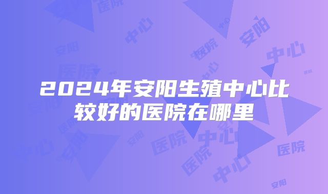 2024年安阳生殖中心比较好的医院在哪里