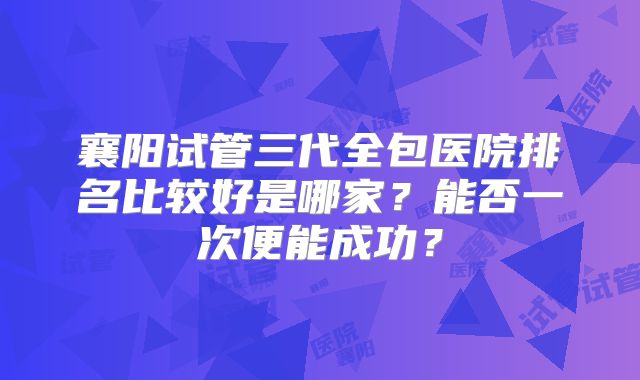 襄阳试管三代全包医院排名比较好是哪家？能否一次便能成功？