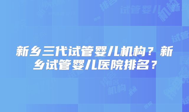 新乡三代试管婴儿机构？新乡试管婴儿医院排名？