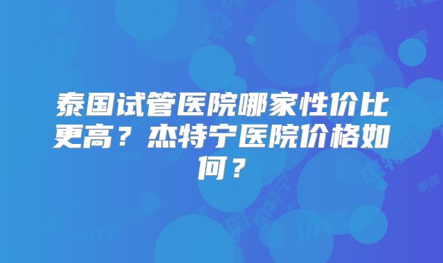 泰国试管医院哪家性价比更高？杰特宁医院价格如何？