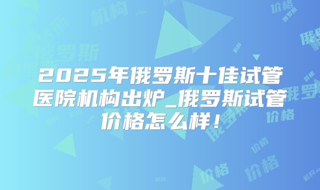 2025年俄罗斯十佳试管医院机构出炉_俄罗斯试管价格怎么样!