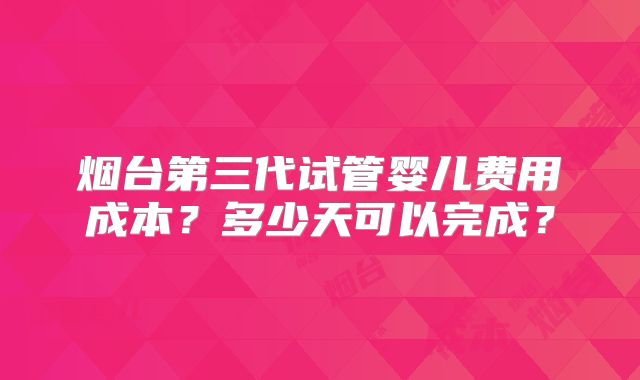 烟台第三代试管婴儿费用成本？多少天可以完成？