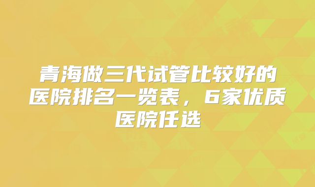 青海做三代试管比较好的医院排名一览表,6家优质医院任选
