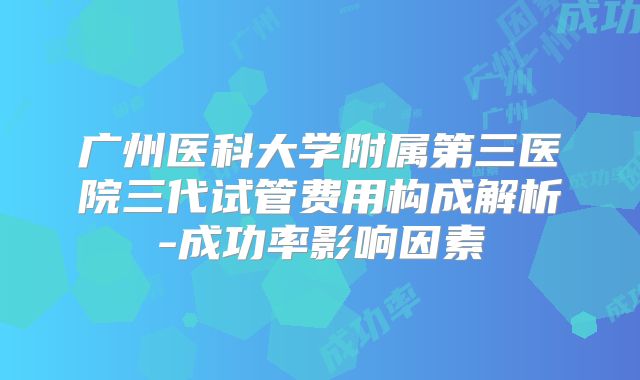 广州医科大学附属第三医院三代试管费用构成解析-成功率影响因素