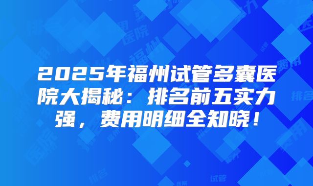 2025年福州试管多囊医院大揭秘:排名前五实力强,费用明细全知晓!