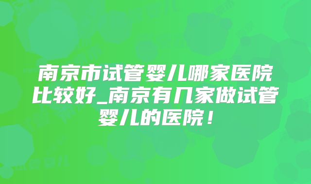 南京市试管婴儿哪家医院比较好_南京有几家做试管婴儿的医院！