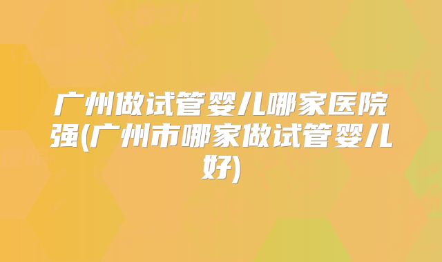 广州做试管婴儿哪家医院强(广州市哪家做试管婴儿好)