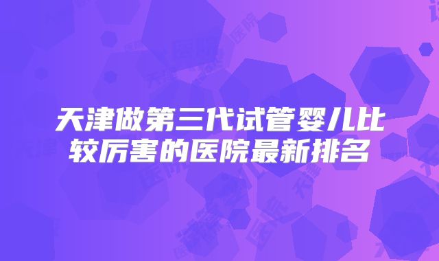天津做第三代试管婴儿比较厉害的医院最新排名