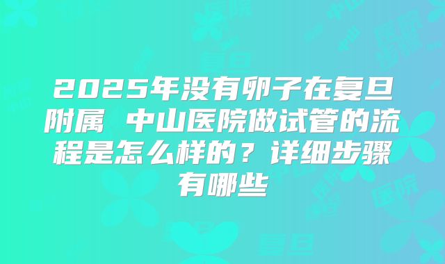 2025年没有卵子在复旦附属 中山医院做试管的流程是怎么样的？详细步骤有哪些