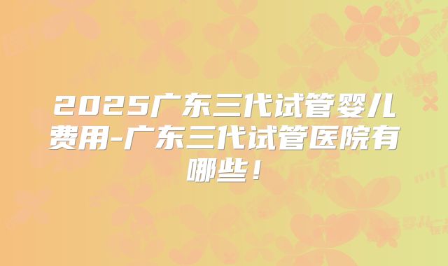 2025广东三代试管婴儿费用-广东三代试管医院有哪些！