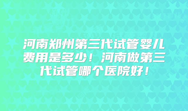 河南郑州第三代试管婴儿费用是多少!河南做第三代试管哪个医院好!
