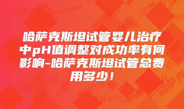 哈萨克斯坦试管婴儿治疗中pH值调整对成功率有何影响-哈萨克斯坦试管总费用多少！