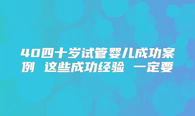 40四十岁试管婴儿成功案例 这些成功经验 一定要