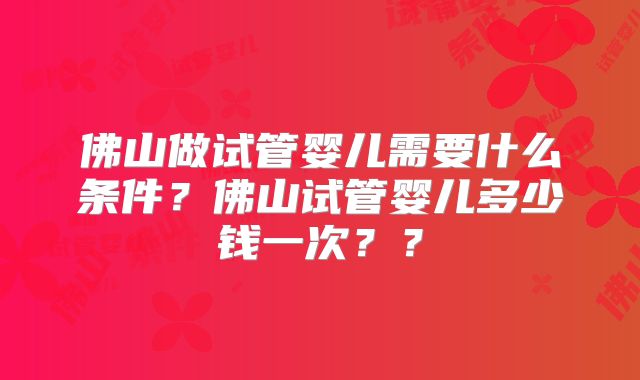 佛山做试管婴儿需要什么条件？佛山试管婴儿多少钱一次？？
