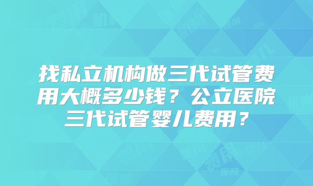 找私立机构做三代试管费用大概多少钱？公立医院三代试管婴儿费用？