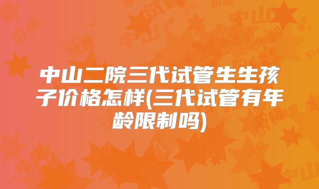 中山二院三代试管生生孩子价格怎样(三代试管有年龄限制吗)