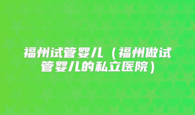 福州试管婴儿（福州做试管婴儿的私立医院）