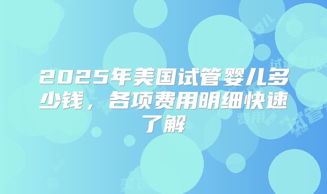 2025年美国试管婴儿多少钱,各项费用明细快速了解