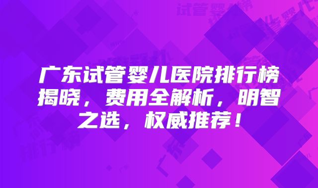 广东试管婴儿医院排行榜揭晓，费用全解析，明智之选，权威推荐！