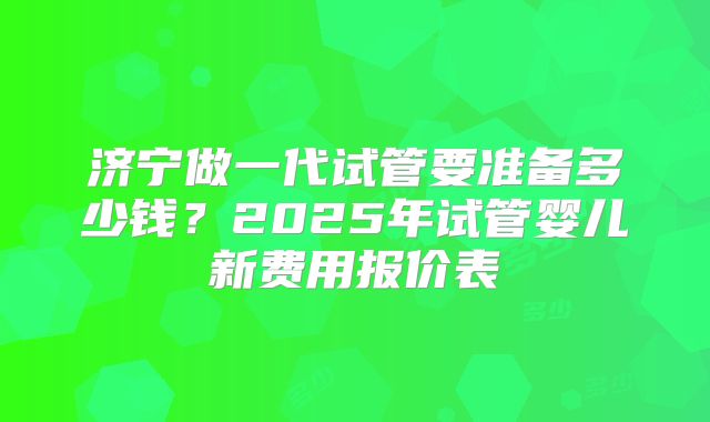 济宁做一代试管要准备多少钱？2025年试管婴儿新费用报价表