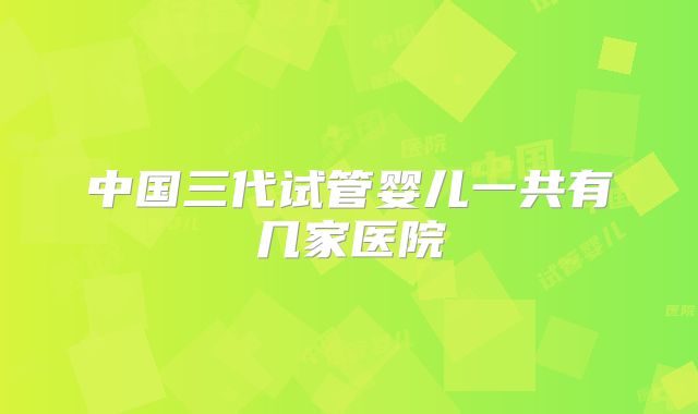 中国三代试管婴儿一共有几家医院