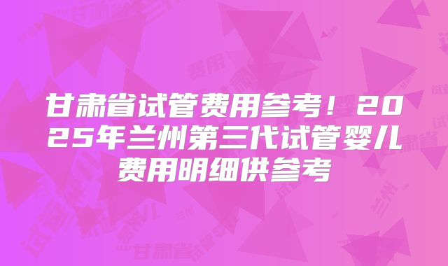 甘肃省试管费用参考！2025年兰州第三代试管婴儿费用明细供参考