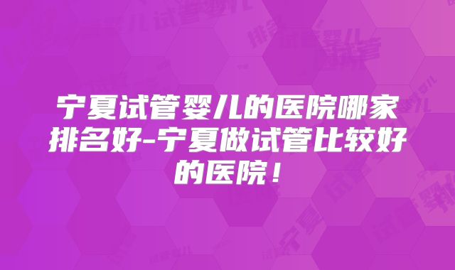 宁夏试管婴儿的医院哪家排名好-宁夏做试管比较好的医院!