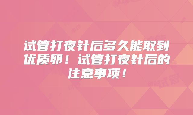 试管打夜针后多久能取到优质卵！试管打夜针后的注意事项！