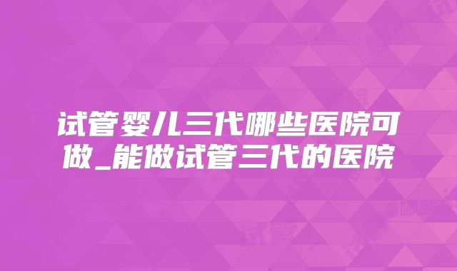 试管婴儿三代哪些医院可做_能做试管三代的医院