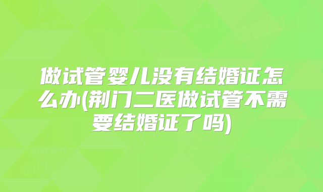 做试管婴儿没有结婚证怎么办(荆门二医做试管不需要结婚证了吗)
