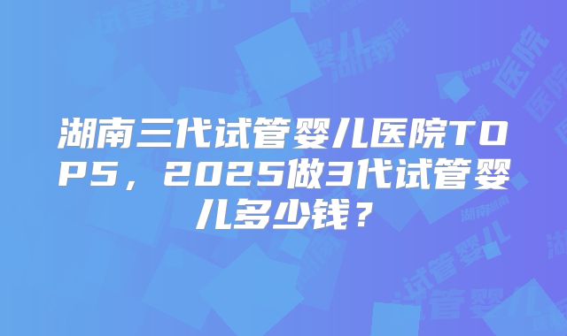 湖南三代试管婴儿医院TOP5，2025做3代试管婴儿多少钱？