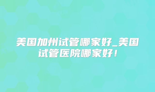 美国加州试管哪家好_美国试管医院哪家好！