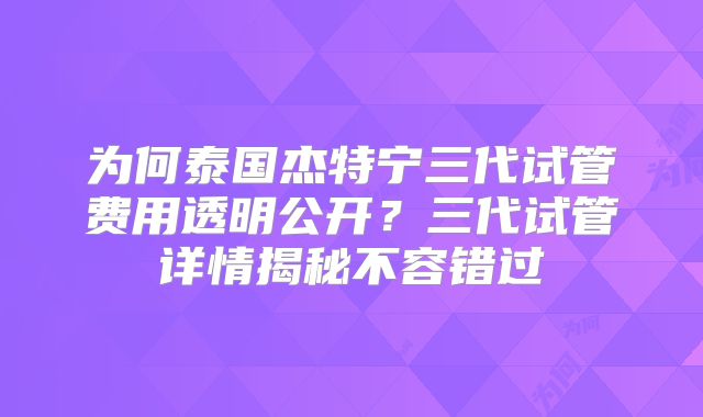 为何泰国杰特宁三代试管费用透明公开？三代试管详情揭秘不容错过