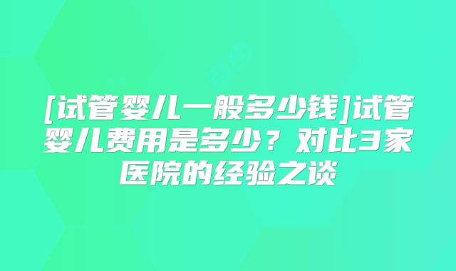 [试管婴儿一般多少钱]试管婴儿费用是多少？对比3家医院的经验之谈