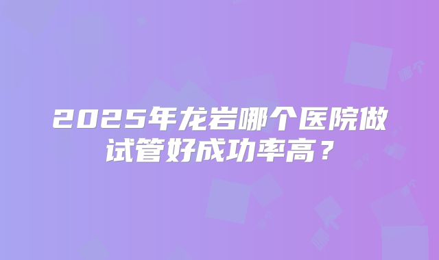 2025年龙岩哪个医院做试管好成功率高？