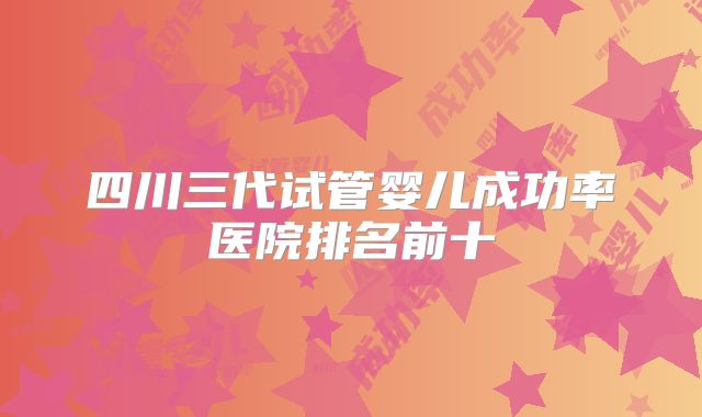 四川三代试管婴儿成功率医院排名前十