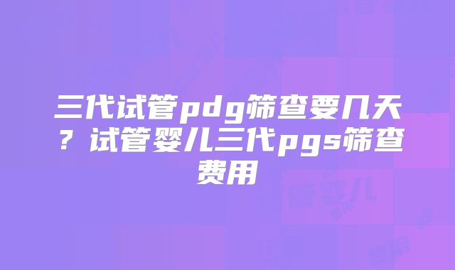 三代试管pdg筛查要几天？试管婴儿三代pgs筛查费用