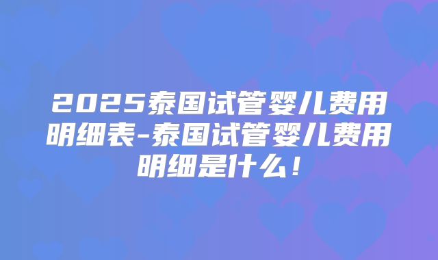 2025泰国试管婴儿费用明细表-泰国试管婴儿费用明细是什么！