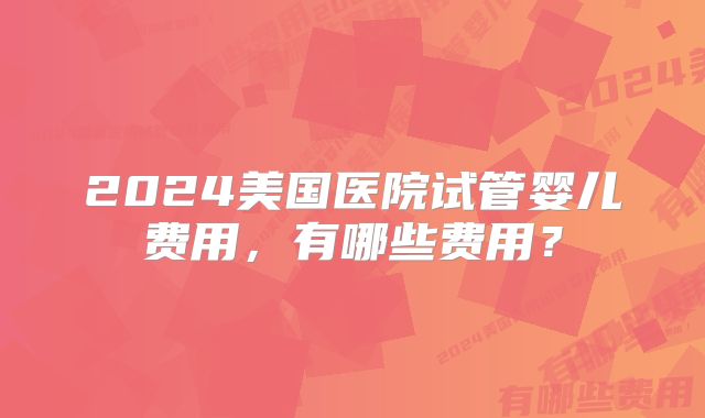 2024美国医院试管婴儿费用,有哪些费用?