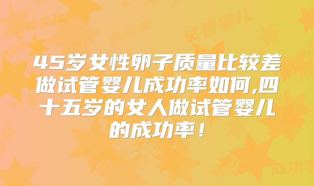 45岁女性卵子质量比较差做试管婴儿成功率如何,四十五岁的女人做试管婴儿的成功率！