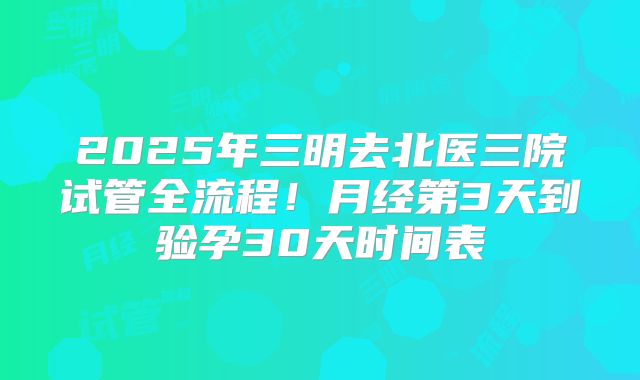 2025年三明去北医三院试管全流程！月经第3天到验孕30天时间表