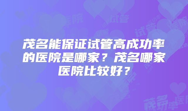 茂名能保证试管高成功率的医院是哪家？茂名哪家医院比较好？