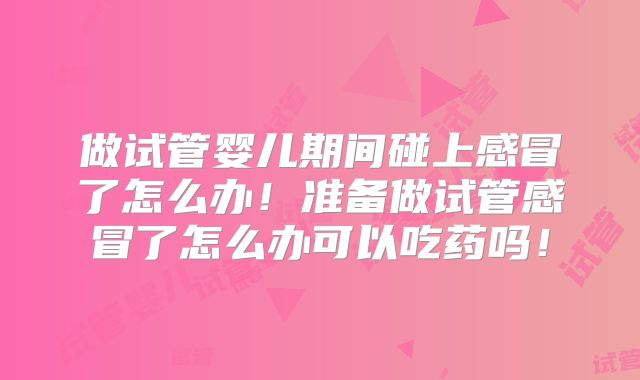 做试管婴儿期间碰上感冒了怎么办！准备做试管感冒了怎么办可以吃药吗！