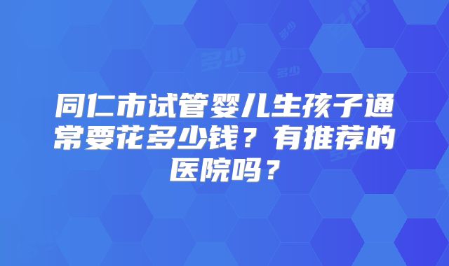 同仁市试管婴儿生孩子通常要花多少钱？有推荐的医院吗？