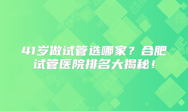 41岁做试管选哪家？合肥试管医院排名大揭秘！