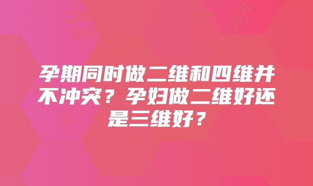 孕期同时做二维和四维并不冲突？孕妇做二维好还是三维好？