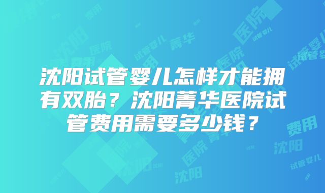 沈阳试管婴儿怎样才能拥有双胎？沈阳菁华医院试管费用需要多少钱？
