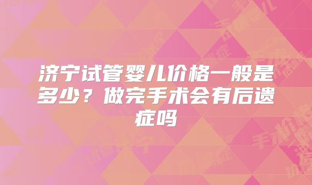 济宁试管婴儿价格一般是多少？做完手术会有后遗症吗