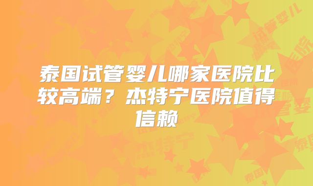 泰国试管婴儿哪家医院比较高端？杰特宁医院值得信赖