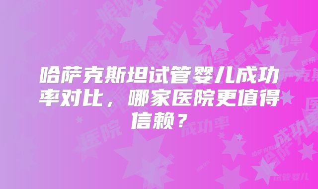 哈萨克斯坦试管婴儿成功率对比，哪家医院更值得信赖？
